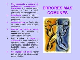 1.   Uso inadecuado y excesivo de
     neologismos, extranjerismos y
     barbarismos: light, leasing, holding,
     apartheid, el tema a tratar,
                                             ERRORES MÁS
2.
     personación por acto de presencia...
     Eufemismos: Agentes sociales por
                                               COMUNES
     sindicatos, representantes del pueblo
     por políticos...
3.   Generalizaciones: de fuentes bien
     informadas, toda la prensa recoge la
     información
4.   Creación de términos nuevos
     mediante         la   afijación     y
     composición:inculpación,
     euroescéptico, telebasura...
5.   Uso excesivo de Siglas y
     Acrónimos -a veces sin explicar su
     contenido: PRISA (promotora de
     informaciones sociedad anónima),
     BANESTO (banco español de
     crédito)
6.   Uso impropio del léxico: visionar
     por ver, agrede por ataca, priorizar
     por dar prioridad.
 