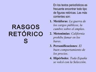 En los textos periodísticos es
                frecuente encontrar todo tipo
                de figuras retóricas. Las más
                corrientes son:
           1.   Metáforas: La guerra de

 RASGOS         los cargos públicos, la
                cumbre sobre el empleo.
RETÓRICO   2.   Metonimias: California
                prohíbe fumar en los
    S           bares. 
           3.   Personificaciones: El
                buen comportamiento de
                los precios. 
           4.   Hipérboles: Toda España
                se volcó con la Selección. 
 