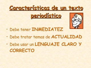 Características de un texto periodístico Debe tener  INMEDIATEZ Debe tratar temas de  ACTUALIDAD Debe usar un  LENGUAJE CLARO Y CORRECTO 