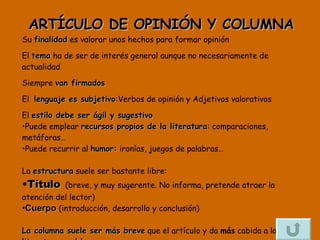 ARTÍCULO DE OPINIÓN Y COLUMNA Su  finalidad  es valorar unos hechos para formar opinión  El  tema  ha de ser de interés general aunque no necesariamente de actualidad  Siempre  van firmados   El  lenguaje es subjetivo : Verbos de opinión y Adjetivos valorativos El  estilo debe ser ágil y sugestivo   Puede emplear  recursos propios de la literatura : comparaciones, metáforas… Puede recurrir al  humor:  ironías, juegos de palabras… La  estructura  suele ser bastante libre: Título   (breve, y muy sugerente. No informa, pretende atraer la atención del lector) Cuerpo   (introducción, desarrollo y conclusión) La columna suele ser más breve  que el artículo y da  más  cabida a la  literatura y el humor 