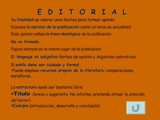 E  D  I  T  O  R  I  A  L Su  finalidad  es valorar unos hechos para formar opinión  Expresa  la opinión de la publicación  sobre un tema de actualidad Esta opinión refleja  la línea ideológica  de la publicación  No va firmado   Figura siempre en el mismo lugar de la publicación El  lenguaje es subjetivo : Verbos de opinión y Adjetivos valorativos El  estilo debe ser cuidado y formal Puede emplear  recursos propios de la literatura : comparaciones, metáforas… La  estructura  suele ser bastante libre: Título   (breve y sugerente. No informa, pretende atraer la atención del lector) Cuerpo   (introducción, desarrollo y conclusión) 