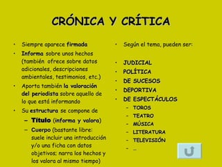 CRÓNICA Y CRÍTICA Siempre aparece  firmada  Informa  sobre unos hechos (también  ofrece sobre datos adicionales, descripciones ambientales, testimonios, etc.) Aporta también  la valoración del periodista  sobre aquello de lo que está informando Su  estructura  se compone de Título   ( informa y valora ) Cuerpo   (bastante libre: suele incluir una introducción y/o una ficha con datos objetivos; narra los hechos y los valora al mismo tiempo) Según el tema, pueden ser: JUDICIAL POLÍTICA DE SUCESOS DEPORTIVA DE ESPECTÁCULOS TOROS TEATRO MÚSICA LITERATURA TELEVISIÓN … 