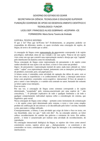 GOVERNO DO ESTADO DO CEARÁ
     SECRETARIA DA CIÊNCIA, TECNOLOGIA E EDUCAÇÃO SUPERIOR
FUNDAÇÃO CEARENSE DE APOIO AO DESENVOLVIMENTO CIENTÍFICO E 
                                   TECNOLOGICO­ FUNCAP.
         LICEU DEP. FRANCISCO ALVES SOBRINHO –ACOPIARA –CE
                     FORMADORA: Maria Sonia Taveira de Andrade


LEITURA, TEXTO E SENTIDO
O   que   é   ler?   Para   que   ler?Como   ler?   Evidentemente,   as   perguntas   poderão   ser 
respondidas   de   diferentes   modos,   os   quais   revelarão   uma   concepção   de   sujeito,   de 
língua, de texto e de sentido que se adote .

A concepção de língua como  representação do pensamento corresponde á de sujeito 
psicológico, individual, dono de sua vontade e de suas ações. Trata­se de um sujeito 
visto como um ego que constrói uma representação mental e deseja que seja “captada” 
pelo interlocutor da maneira como foi mentalizada.
Nessa   concepção   de   língua   como   representação   do   pensamento   e   de   sujeito   como 
senhor absoluto de suas ações e de seu dizer, o texto é visto como um produto­ 
lógico­ do pensamento ( representação mental) do autor, nada mais cabendo ao  leitor 
senão “ captar” essa representação mental, juntamente com as intenções( psicológicas) 
do produtor, exercendo, pois, um papel passivo.
A leitura assim, é entendida como atividade de captação das idéias do autor, sem se 
levar em conta as experiências e os conhecimentos do leitor, a interação autor­texto­
leitor com propósitos construídos socio­cognitivo­ interacional. O foco de atenção é, 
pois o autor e suas intenções, e o sentido está centrado no autor, bastando tão somente 
ao leitor captar essas intenções.
Foco no texto
Por   sua   vez,   á   concepção   de   língua   como   estrutura   corresponde   a   de   sujeito 
determinado,   “assujeitado”   pelo   sistema,caracterizado   por   uma   espécie   de   “   não 
consciência,   ”.   O   princípio   explicativo   de   todo   e   qualquer   fenômeno   e   de   todo   e 
qualquer   comportamento   indivudual   repousa   sobre   a   consideração   do   sistema,   que 
lingüístico, quer social.
Nessa concepção de língua como código  ­ portanto como instrumento de comunicação 
–   e   de   sujeito   como   (pré)   determinado   pelo   sistema,   o   texto   e   visto   como   simples 
produto de codificação de um emissor a ser decodificado pelo leitor  ouvinte, bastando 
a este, para tanto o código utilizado.
Consequentemente, a leitura, é uma atividade que exige do leitor o foco no texto, em 
sua   linearidade,   uma  vez   que  “  tudo   está  dito”.  Se,  na  concepão  anterior,  ao   leitor 
cabia,o   reconhecimento   do   sentido   das   palavras   e   estruturas   do   texto.   Em   ambas, 
porém   ,   o   leitor   é   caracterizado   por   realizar   uma   atividade   de   reconhecimento,   de 
reprodução.
Na concepção interacional( dialógica) da língua, os sujeitos são vistos como atores 
construtores   sociais,   sujeitos   ativos   que   _   dialogicamente   –   se   constroem   e   são 
construídos no texto, considerado o próprio lugar da interação e da constituição dos 
interlocutores.
 