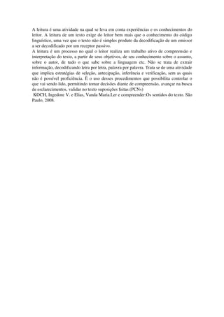 A leitura é uma atividade na qual se leva em conta experiências e os conhecimentos do 
leitor. A leitura de um texto exige do leitor bem mais que o conhecimento do código 
linguístico, uma vez que o texto não é simples produto da decodificação de um emissor 
a ser decodificado por um receptor passivo.
A leitura é um processo no qual o leitor realiza um trabalho ativo de compreensão e 
interpretação do texto, a partir de seus objetivos, de seu conhecimento sobre o assunto, 
sobre   o   autor,   de   tudo   o   que   sabe   sobre   a   linguagem   etc.   Não   se   trata   de   extrair 
informação, decodificando letra por letra, palavra por palavra. Trata se de uma atividade 
que implica estratégias de seleção, antecipação, inferência e verificação, sem as quais 
não é possível proficiência. È o uso desses procedimentos que possibilita controlar o 
que vai sendo lido, permitindo tomar decisões diante de compreensão, avançar na busca 
de esclarecimentos, validar no texto suposições feitas.(PCNs)
 KOCH, Ingedore V. e Elias, Vanda Maria.Ler e compreender:Os sentidos do texto. São 
Paulo, 2008.
 