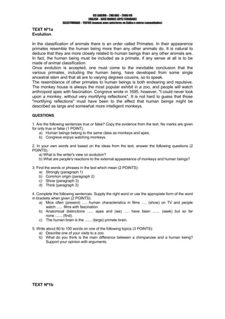 IES LAXEIRO – 2ND BAC – 2008/09
                                      ENGLISH – XOSÉ MANUEL LÓPEZ FERNÁNDEZ
                  SELECTIVIDADE – TEXTOS (exames anos anteriores en Galiza e outras comunidades)

TEXT Nº1a
Evolution.

In the classification of animals there is an order called Primates. In their appearence
primates resemble the human being more than any other animals do. It is natural to
deduce that they are more closely related to human beings than any other animals are.
In fact, the human being must be included as a primate, if any sense at all is to be
made of animal classification.
Once evolution is accepted, one must come to the inevitable conclusion that the
various primates, including the human being, have developed from some single
ancestral stem and that all are to varying degrees cousins, so to speak.
The resemblance of other primates to human beings is both endearing and repulsive.
The monkey house is always the most popular exhibit in a zoo, and people will watch
anthropoid apes with fascination. Congreve wrote in 1695, however, quot;I could never look
upon a monkey, without very mortifying reflectionsquot;. It is not hard to guess that those
quot;mortifying reflectionsquot; must have been to the effect that human beings might be
described as large and somewhat more intelligent monkeys.

QUESTIONS.

1. Are the following sentences true or false? Copy the evidence from the text. No marks are given
for only true or false (1 POINT).
     a) Human beings belong to the same class as monkeys and apes.
     b) Congreve enjoys watching monkeys.

2. In your own words and based on the ideas from the text, answer the following questions (2
POINTS).
     a) What is the writer's view on evolution?
     b) What are people's reactions to the external appeareance of monkeys and human beings?

3. Find the words or phrases in the text which mean (2 POINTS):
     a) Strongly (paragraph 1)
     b) Common origin (paragraph 2)
     c) Show (paragraph 3)
     d) Think (paragraph 3)

4. Complete the following sentences. Supply the right word or use the appropiate form of the word
in brackets when given (2 POINTS):
     a) Mice often (present) ..... human characteristics in films ..... (show) on TV and people
        watch ...... films with fascination.
     b) Anatomical distinctions ...... apes and (we) ..... have been ....... (seek) but so far
        none ....... (find).
     c) The human brain is the ....... (large) primate brain.

5. Write about 80 to 100 words on one of the following topics (3 POINTS):
    a) Describe one of your visits to a zoo.
    b) What do you think is the main difference between a chimpanzee and a human being?
         Support your opinion with arguments.




TEXT Nº1b
 