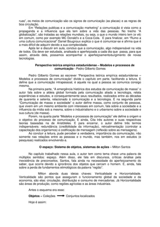 ruas”, os meios de comunicação são os signos de comunicação (as placas) e as regras de
boa circulação.
        Em “Relações publicas e a comunicação marketing” a comunicação é vista como a
propaganda e a influencia que ela tem sobre a vida das pessoas. No trecho “A
globalização”, são tratadas as relações mundiais, ou seja, o que o mundo inteiro tem (e vê)
em comum, como por exemplo MC Donald’s e a Coca-Cola. E para finalizar, em “Rumo a
uma cultura comunicacional” Daniel Bougnoux explica o que é comunicar-se e afirma que é
a mais difícil de adquirir devido a sua complexidade.
        Após ler e discutir em aula, concluo que a comunicação, algo indispensável na vida
de todos. Ela deve ser estudada, analisada e aperfeiçoada a cada dia que passa, para que
assim, através dela, possamos acompanhar o aperfeiçoamento⁄surgimento de novas
tecnologias.

           Perspectiva teórica empírica estadunidense – Modelos e processos de
                         comunicação - Pedro Gilberto Gomes

        Pedro Gilberto Gomes ao escrever “Perspectiva teórica empírica estadunidense –
Modelos e processos de comunicação” divide o capítulo em parte, facilitando a leitura. E
define que a comunicação intrapessoal, é aquela na qual a pessoa se comunica consigo
mesma.
        Na primeira parte, “A emergência histórica dos estudos de comunicação de massa” o
autor fala sobre a aldeia global formada pela comunicação aliada a tecnologia, relata
experiências e estudos, e consequentemente seus resultados, realizados entre as décadas
de quarenta e setenta, relacionado à comunicação e a tecnologia. E na segunda parte
“Comunicação de massa e sociedade” o autor define massa, como conjunto de pessoas,
que vivem em um mesmo ambiente com interesses em comum, fala sobre a sociedade e a
influencia da mídia sob a mesma, sobre o industrialismo e o urbanismo sobre a sociedade e
sua cultura (de massa).
        Porem, na quarta parte “Modelos e processos de comunicação” ele define a origem e
o objetivo do processo de comunicação. E ainda, Cita três autores e suas respectivas
teorias baseadas na de Aristóteles. E para encerrar, o autor define três termos
indispensáveis: redundância (credibilidade da informação), retroalimentação (controlar a
capacitação dos organismos) e codificação de mensagem (reflexão sobre as mensagens).
        Ao concluir a leitura, pude perceber a verdadeira, importância da comunicação, não
somente nas relações entre as pessoas e o mundo, mas também, nos em estudos (e
pesquisas) realizados envolvendo-a.

               O espaço: Sistema de objetos, sistemas de ações – Milton Santos

        No capítulo trabalhado nessa aula, o autor tem como tema chave uma palavra de
múltiplos sentidos: espaço. Além disso, ele fala em discursos, críticas ⁄análise pela
inexistência de preconceitos. Santos, fala ainda na necessidade do aperfeiçoamento do
saber, que ocorre devido a ignorância dos objetos que cercam o homem. E, ainda, fala
sobre a perda de fundamentos etimológicos da palavra “região”.

              Milton aborda duas ideias chaves: Verticalidade e Horizontalidade.
Verticalidade são pontos que asseguram o funcionamento global da sociedade e da
economia, são elas: circulação, distribuição e consumo de mercadorias. Já Horizontalidade
são áreas de produção, como regiões agrícolas e as áreas industriais.

       Antes o esquema era esse:

       Objetos = Coleções          Conjuntos localizados

       Hoje é assim:
 