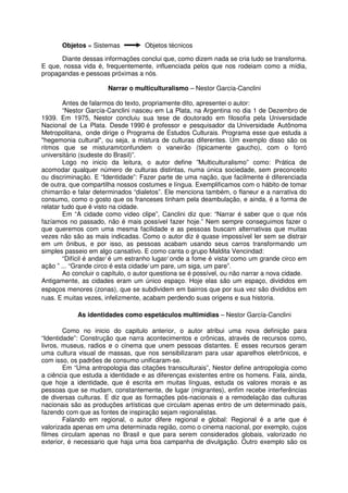 Objetos = Sistemas           Objetos técnicos

      Diante dessas informações conclui que, como dizem nada se cria tudo se transforma.
E que, nossa vida é, frequentemente, influenciada pelos que nos rodeiam como a mídia,
propagandas e pessoas próximas a nós.

                       Narrar o multiculturalismo – Nestor García-Canclini

        Antes de falarmos do texto, propriamente dito, apresentei o autor:
        “Nestor García-Canclini nasceu em La Plata, na Argentina no dia 1 de Dezembro de
1939. Em 1975, Nestor concluiu sua tese de doutorado em filosofia pela Universidade
Nacional de La Plata. Desde 1990 é professor e pesquisador da Universidade Autônoma
Metropolitana, onde dirige o Programa de Estudos Culturais. Programa esse que estuda a
"hegemonia cultural", ou seja, a mistura de culturas diferentes. Um exemplo disso são os
ritmos que se misturam⁄confundem o vaneirão (tipicamente gaucho), com o forró
universitário (sudeste do Brasil)”.
        Logo no inicio da leitura, o autor define ”Multiculturalismo” como: Prática de
acomodar qualquer número de culturas distintas, numa única sociedade, sem preconceito
ou discriminação. E “Identidade”: Fazer parte de uma nação, que facilmente é diferenciada
de outra, que compartilha nossos costumes e língua. Exemplificamos com o hábito de tomar
chimarrão e falar determinados “dialetos”. Ele menciona também, o flaneur e a narrativa do
consumo, como o gosto que os franceses tinham pela deambulação, e ainda, é a forma de
relatar tudo que é visto na cidade.
        Em “A cidade como video clipe”, Canclini diz que: “Narrar é saber que o que nós
fazíamos no passado, não é mais possível fazer hoje.” Nem sempre conseguimos fazer o
que queremos com uma mesma facilidade e as pessoas buscam alternativas que muitas
vezes não são as mais indicadas. Como o autor diz é quase impossível ler sem se distrair
em um ônibus, e por isso, as pessoas acabam usando seus carros transformando um
simples passeio em algo cansativo. E como canta o grupo Maldita Vencindad:
        “Difícil é andar⁄ é um estranho lugar⁄ onde a fome é vista⁄ como um grande circo em
ação ” ... “Grande circo é esta cidade⁄ um pare, um siga, um pare”.
        Ao concluir o capítulo, o autor questiona se é possível, ou não narrar a nova cidade.
Antigamente, as cidades eram um único espaço. Hoje elas são um espaço, divididos em
espaços menores (zonas), que se subdividem em bairros que por sua vez são divididos em
ruas. E muitas vezes, infelizmente, acabam perdendo suas origens e sua historia.

            As identidades como espetáculos multimídias – Nestor García-Canclini

        Como no inicio do capitulo anterior, o autor atribui uma nova definição para
“Identidade”: Construção que narra acontecimentos e crônicas, através de recursos como,
livros, museus, radios e o cinema que unem pessoas distantes. E esses recursos geram
uma cultura visual de massas, que nos sensibilizaram para usar aparelhos eletrônicos, e
com isso, os padrões de consumo unificaram-se.
        Em “Uma antropologia das citações transculturais”, Nestor define antropologia como
a ciência que estuda a identidade e as diferenças existentes entre os homens. Fala, ainda,
que hoje a identidade, que é escrita em muitas línguas, estuda os valores morais e as
pessoas que se mudam, constantemente, de lugar (migrantes), enfim recebe interferências
de diversas culturas. E diz que as formações pós-nacionais e a remodelação das culturas
nacionais são as produções artísticas que circulam apenas entro de um determinado país,
fazendo com que as fontes de inspiração sejam regionalistas.
        Falando em regional, o autor difere regional e global: Regional é a arte que é
valorizada apenas em uma determinada região, como o cinema nacional, por exemplo, cujos
filmes circulam apenas no Brasil e que para serem considerados globais, valorizado no
exterior, é necessario que haja uma boa campanha de divulgação. Outro exemplo são os
 