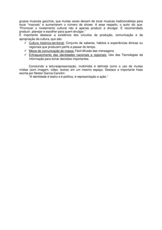 grupos musicais gaúchos, que muitas vezes deixam de tocar musicas tradicionalistas para
tocar “maxixes” e aumentarem o número de shows. A esse respeito, o autor diz que:
“Promover o nivelamento cultural não é apenas produzir e divulgar. É recomendado
produzir, planejar e escolher para quem divulgar.”
É importante destacar a existência dos circuitos de produção, comunicação e da
apropriação da cultura, que são:
       Cultura histórico-territorial: Conjunto de saberes, hábitos e experiências étnicas ou
       regionais que produzem perfis a passar do tempo.
       Meios de comunicação de massa: Fácil difusão das mensagens.
       Enfraquecimento das identidades nacionais e regionais: Uso das Tecnologias da
       informação para tomar decisões importantes.

        Concluindo a leitura⁄apresentação, multimídia é definida como o uso de muitas
mídias (som imagem, video, textos) em um mesmo espaço. Destaco a importante frase
escrita por Nestor García-Canclini:
        “A identidade é teatro e é política, é representação e ação.”
 