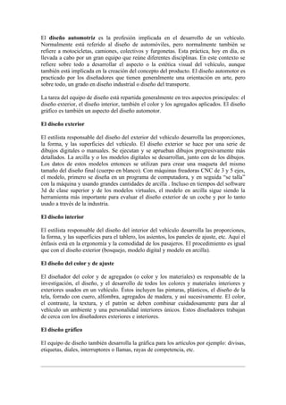 El diseño automotriz es la profesión implicada en el desarrollo de un vehículo.
Normalmente está referido al diseño de automóviles, pero normalmente también se
refiere a motocicletas, camiones, colectivos y furgonetas. Esta práctica, hoy en día, es
llevada a cabo por un gran equipo que reúne diferentes disciplinas. En este contexto se
refiere sobre todo a desarrollar el aspecto o la estética visual del vehículo, aunque
también está implicada en la creación del concepto del producto. El diseño automotor es
practicado por los diseñadores que tienen generalmente una orientación en arte, pero
sobre todo, un grado en diseño industrial o diseño del transporte.

La tarea del equipo de diseño está repartida generalmente en tres aspectos principales: el
diseño exterior, el diseño interior, también el color y los agregados aplicados. El diseño
gráfico es también un aspecto del diseño automotor.

El diseño exterior

El estilista responsable del diseño del exterior del vehículo desarrolla las proporciones,
la forma, y las superficies del vehículo. El diseño exterior se hace por una serie de
dibujos digitales o manuales. Se ejecutan y se aprueban dibujos progresivamente más
detallados. La arcilla y o los modelos digitales se desarrollan, junto con de los dibujos.
Los datos de estos modelos entonces se utilizan para crear una maqueta del mismo
tamaño del diseño final (cuerpo en blanco). Con máquinas freadoras CNC de 3 y 5 ejes,
el modelo, primero se diseña en un programa de computadora, y en seguida “se talla”
con la máquina y usando grandes cantidades de arcilla . Incluso en tiempos del software
3d de clase superior y de los modelos virtuales, el modelo en arcilla sigue siendo la
herramienta más importante para evaluar el diseño exterior de un coche y por lo tanto
usado a través de la industria.

El diseño interior

El estilista responsable del diseño del interior del vehículo desarrolla las proporciones,
la forma, y las superficies para el tablero, los asientos, los paneles de ajuste, etc. Aquí el
énfasis está en la ergonomía y la comodidad de los pasajeros. El procedimiento es igual
que con el diseño exterior (bosquejo, modelo digital y modelo en arcilla).

El diseño del color y de ajuste

El diseñador del color y de agregados (o color y los materiales) es responsable de la
investigación, el diseño, y el desarrollo de todos los colores y materiales interiores y
exteriores usados en un vehículo. Éstos incluyen las pinturas, plásticos, el diseño de la
tela, forrado con cuero, alfombra, agregados de madera, y así sucesivamente. El color,
el contraste, la textura, y el patrón se deben combinar cuidadosamente para dar al
vehículo un ambiente y una personalidad interiores únicos. Estos diseñadores trabajan
de cerca con los diseñadores exteriores e interiores.

El diseño gráfico

El equipo de diseño también desarrolla la gráfica para los artículos por ejemplo: divisas,
etiquetas, diales, interruptores o llamas, rayas de competencia, etc.
 