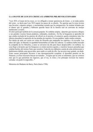 LA AMANTE DE LUIS XVI CRITICA El AMBIENIE PRE-REVOLUCIONARIO
“Luis XVI, el mejor de los reyes, se vio obligado a tomar apariencias de tirano.. y en todas partes
del reino.. se decía que Luis XVI seguía los pasos de su abuelo.. No querían que la reina tuviera
una favorita y algunos amigos, y encontraban extraño que les enriqueciera. Se sentían irritados por
el dinero que se gastaba y hubieran querido hacer de la familia real un convento de monjas
mentecatas y avaras..
El clero participó también de la censura popular. Se soñaban utopías ..Querrán que nuestros obispos
y sus grandes vicarios fuesen piadosos, ordenados, modestos.. En fin, la burguesía se apercibió de
que estaba excluida de los puestos de oficial en el ejercito; el comercio quería extenderse más; los
obreros deseaban la supresión de las pruebas de maestría. En una palabra: nadie estaba contento.
Por detrás de todo eso corría un viento de filosofía que empujaba los espíritus a la revuelta. Las
ideas del siglo, la libertad, la igualdad fermentaban en todas las cabezas. La nobleza había buscado
la compañía de los filósofos, y éstos se sirvieron da ella para hacer despreciable a la nobleza. La
cosa llegó a tal punto que los burgueses se creían nuestros iguales, y nuestros lacayos pensaban que
estaban hechos del mismo fuste que nosotros. Cada día nos dábamos cuenta de estas pretensiones y
hubiéramos debido estar precavidos, pero nadie se cuidó de ello: fue un error muy grande, sin duda.
Estas causas principales llevaron a una desorganizaci6n completa: el desorden penetró en las
finanzas y se hizo necesario buscar un remedio .. Exigían que la corte se reformase, que no comiese
más que lo que permitían los ingresos, que el rey, la reina y los príncipes tuviesen las manos
cerradas: era pedir lo imposible...”
Mémoires de Madame du Barry, París (hacia 1790).
 