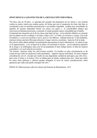 OWEN DESTACA LOS EFECTOS DE LA REVOLUCIÓN INDUSTRIAL
"No hace más de 30 años.. se aprendía del ejemplo del propietario de las tierras y este sistema
creaba un mutuo interés por amabas partes, de forma que aun el campesino de clase más baja se
consideraba como un miembro perteneciente a una familia respetable.. estaban muy encariñados de
aquellos de quienes dependían hacían sus tareas con gusto y.. se consideraban amigos que
estuviesen en distintas posiciones, a menudo el criado gozando mayor comodidad que el dueño.
Contrastad esta situación con la de las clases más bajas de hoy.. en los distritos fabriles es corriente
que los padres envíen a trabajar a sus hijos e hijas a los 7 u 8 años, en invierno y verano, a las 6 de
la mañana y a veces con escarcha y nieve, para ir a las fábricas.. trabajan hasta las 12 del mediodía;
entonces tienen una hora libre para almorzar y luego vuelven a continuar.. hasta las 8 de la tarde.
Hoy día los niños deben trabajar incesantemente para ganarse la mera subsistencia.. no saben lo que
es el esparcimiento.. y así, al pasar de la niñez a la juventud se inician .. en los seductores placeres
de la droga y la embriaguez; para esto les ha preparado el duro trabajo diario, la falta de mejores
costumbres y el vacío total de sus mentes.
Tal sistema.. destruye todas las convivencias sociales. Un hombre en tales circunstancias se da
cuenta de que todos los poderosos (sólo pretenden) .. adquirir riqueza individual, sin tener ninguna
consideración con él.. excepto por medio de una degradante caridad de parroquia, que sólo sirve..
para crear el tirano y el esclavo. Hoy se trabaja para un dueño, mañana para otro.. hasta que todos
los lazos entre patronos y obreros quedan rebajados al nivel de meras consideraciones sobre
ganancias que cada cual puede conseguir del otro.."
OWEN, R. Observaciones sobre los efectos del Sistema de Manufactura, 1815
 
