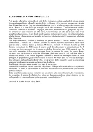 LA VIDA OBRERA A PRINCIPIOS DEL S. XIX
"..Si queréis saber cómo habita, id..a la calle de los Estiércoles.. entrad agachando la cabeza, en una
de esas cloacas abiertas a la calle.. donde el aire es húmedo y frío como en una caverna.. A cada
lado del portal de entrada.. hay una habitación lóbrega, grande, helada, cuyas paredes rezuman agua
sucia.. Entrad si el olor fétido que se respira no os hace retroceder.. Y veréis esas tres o cuatro
camas mal sostenidas e inclinadas.. un jergón, una manta, raramente lavada, porque no hay otra..
los armarios no son necesarios en estas casas. Con frecuencia un telar de tejedor y una rueca
completan el paramento.. Es ahí donde con frecuencia sin fuego en invierno, sin sol durante el día,
a la luz de una vela de resina por la noche, los hombres trabajan durante 14 horas por un salario de
15 o 20 sueldos.
Con mayor elocuencia,.. hablará el detalla de sus gastos: alquiler 25 francos; lavado 12 francos;
combustibles 35 francos; luz 15 francos ..calzados 12 francos, vestuario (se visten de trajes viejos
que les dan) O francos; médico y farmacia O francos.. en total 104 francos. Resulta que 196
francos, completando los 300 francos de salario anual, deberán proveer la alimentación de 4 o 5
personas, que deben consumir por lo menos, privándose de mucho, unos 150 francos de pan. De
este modo les quedan 56 francos para comprar la sal, la manteca, las coles y las patatas. Luego
encuentra uno con frecuencia a muchos filántropos, platicando entre el café y el licor sobre la
miseria del pueblo y sus causas, llegando a menudo a señalar la embriaguez como la causa
principal.. Y preguntamos ¿qué distracción está al alcance del obrero para sus ocios del domingo?.
Una habitación en la calle de los Estiércoles.. con el griterío de los chiquillos y con la compañía de
una mujer con frecuencia agriada por la miseria o..la taberna.
Los hijos de esta clase.. pasan su vida en el lodo de los arroyos..
entumecidos, marchitos, con sus ojos rojos y legañosos.. Al llegar a los veinte años, o es vigoroso o
ha muerto. De hecho, a los miembros de esta clase no sobreviven de promedio más que la cuarta
parte de sus hijos.
Entre las enfermedades..las más corrientes son los catarros y las tisis pulmonares, los reumatismos,
las neuralgias.. la angina, la oftalmia. Los niños son diezmados desde su primera infancia por las
enfermedades el catarro pulmonar en invierno y en verano la diarrea.."
GUEPIN, A. Nantes au XIX siècle ,1825
 