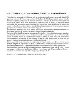 ENGELS DENUNCIA LAS CONDICIONES DE VIDA EN LAS CIUDADES INGLESAS
"La miseria es tan grande en Dublin que sólo un instituto de beneficencia.. recoge cada día a 2.500
personas, estos es, el l % de la población.. El Dr. Lee.. de Edimburgo declaró que.. a menudo
habitan dos parejas de esposos en la misma habitación.. personas de 80 años dormían sobre un
armazón de madera. Casi todas permanecían vestidas durante la noche. En un sótano había
encontrado dos familias de campesinos escoceses: dos de los hijos habían muerto.. un tercero
estaba moribundo.. Además el sótano.. también daba albergue a un asno. El ver tanta miseria en un
país como Escocia haría sangrar a un corazón de piedra.. .
La inmundicia reina en la casa de los pobres.. gallináceas.. perros y hasta caballos duermen con los
hombres y .. ejércitos de animales parásitos y una horrible suciedad y hedor..
Las casas de las ciudades escocesas tienen, generalmente, 5 ó 6 pisos.. las calles...son tan estrechas,
que desde la ventana de una casa se puede entrar en la casa de enfrente.. En estos lugares de la
ciudad no existen cloacas, ni hay en las casas cañerías o retretes, y, por lo tanto, cada noche, todas
las inmundicias y excrementos de, por lo menos, 50.000 personas, son arrojadas.. de modo que.. se
produce una capa de suciedad estancada y un olor nauseabundo..
Liverpool, con todo su comercio, su esplendor y su riqueza trata a sus obreros con la misma
barbarie. l/5 parte de la población, es decir, 45.000 hombres, habitan en estrechos sótanos oscuros,
húmedos y mal ventilados.. Las mismas condiciones encontramos en las ciudades industriales...
En Birminghan.. las casas de albergue para obreros son bastante numerosas ( más de 400).. y sirven
de refugio a pordioseros, vagabundos, ladrones y prostitutas, que allí comen, beben, fuman y
duermen.. en una atmósfera soportable sólo para gente degradada.."
ENGELS, F. La situación de la clase obrera en Inglaterra, 1845.
 