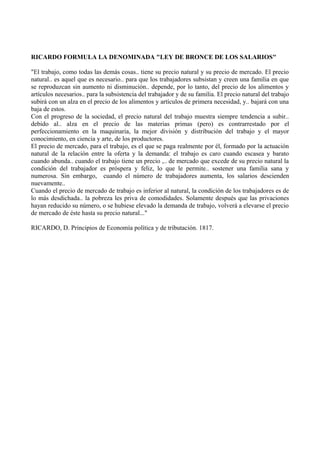 RICARDO FORMULA LA DENOMINADA "LEY DE BRONCE DE LOS SALARIOS"
"El trabajo, como todas las demás cosas.. tiene su precio natural y su precio de mercado. El precio
natural.. es aquel que es necesario.. para que los trabajadores subsistan y creen una familia en que
se reproduzcan sin aumento ni disminución.. depende, por lo tanto, del precio de los alimentos y
artículos necesarios.. para la subsistencia del trabajador y de su familia. El precio natural del trabajo
subirá con un alza en el precio de los alimentos y artículos de primera necesidad, y.. bajará con una
baja de estos.
Con el progreso de la sociedad, el precio natural del trabajo muestra siempre tendencia a subir..
debido al.. alza en el precio de las materias primas (pero) es contrarrestado por el
perfeccionamiento en la maquinaria, la mejor división y distribución del trabajo y el mayor
conocimiento, en ciencia y arte, de los productores.
El precio de mercado, para el trabajo, es el que se paga realmente por él, formado por la actuación
natural de la relación entre la oferta y la demanda: el trabajo es caro cuando escasea y barato
cuando abunda.. cuando el trabajo tiene un precio ,.. de mercado que excede de su precio natural la
condición del trabajador es próspera y feliz, lo que le permite.. sostener una familia sana y
numerosa. Sin embargo, cuando el número de trabajadores aumenta, los salarios descienden
nuevamente..
Cuando el precio de mercado de trabajo es inferior al natural, la condición de los trabajadores es de
lo más desdichada.. la pobreza les priva de comodidades. Solamente después que las privaciones
hayan reducido su número, o se hubiese elevado la demanda de trabajo, volverá a elevarse el precio
de mercado de éste hasta su precio natural..."
RICARDO, D. Principios de Economía política y de tributación. 1817.
 