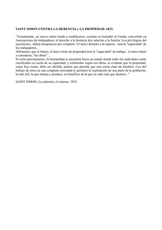SAINT SIMON CONTRA LA HERENCIA y LA PROPIEDAD. 1823.
“Actualmente, un nuevo orden tiende a establecerse; consiste en trasladar al Estado, convertido en
Asociaciones de trabajadores, el derecho a la herencia hoy adscrito a la familia. Los privilegios del
nacimiento.. deben desaparecer por completo. El único derecho a la riqueza.. será la "capacidad" de
los trabajadores...
Afirmamos que el futuro, el único título de propiedad será la “capacidad" de trabajo.. el único título
a considerar, "las obras"...
Si como proclamamos, la humanidad se encamina hacia un estado donde todos los individuos serán
clasificados en razón de su capacidad, y retribuidos según sus obras, es evidente que la propiedad,
como hoy existe, debe ser abolida, puesto que permite que una cierta clase de hombres viva del
trabajo de otros en una completa ociosidad (y permite) la explotación de una parte de la población,
la más útil, la que trabaja y produce, en beneficio de la que no sabe más que destruir..."
SAINT SIMON, La industria, el sistema. 1823.
 