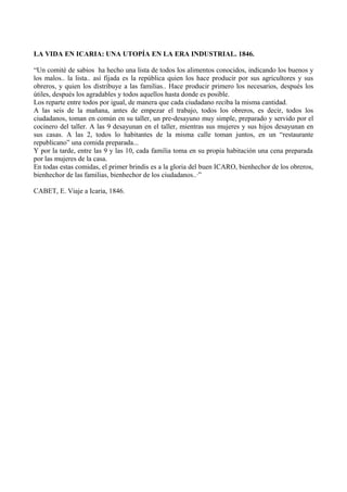 LA VIDA EN ICARIA: UNA UTOPÍA EN LA ERA INDUSTRIAL. 1846.
“Un comité de sabios ha hecho una lista de todos los alimentos conocidos, indicando los buenos y
los malos.. la lista.. así fijada es la república quien los hace producir por sus agricultores y sus
obreros, y quien los distribuye a las familias.. Hace producir primero los necesarios, después los
útiles, después los agradables y todos aquellos hasta donde es posible.
Los reparte entre todos por igual, de manera que cada ciudadano reciba la misma cantidad.
A las seis de la mañana, antes de empezar el trabajo, todos los obreros, es decir, todos los
ciudadanos, toman en común en su taller, un pre-desayuno muy simple, preparado y servido por el
cocinero del taller. A las 9 desayunan en el taller, mientras sus mujeres y sus hijos desayunan en
sus casas. A las 2, todos lo habitantes de la misma calle toman juntos, en un “restaurante
republicano” una comida preparada...
Y por la tarde, entre las 9 y las 10, cada familia toma en su propia habitación una cena preparada
por las mujeres de la casa.
En todas estas comidas, el primer brindis es a la gloria del buen ICARO, bienhechor de los obreros,
bienhechor de las familias, bienhechor de los ciudadanos..·”
CABET, E. Viaje a Icaria, 1846.
 