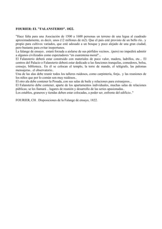 FOURIER: EL "FALANSTERIO". 1822.
"Hace falta para una Asociación de 1500 a 1600 personas un terreno de una legua al cuadrado
aproximadamente, es decir, unos (12 millones de m2). Que el país esté provisto de un bello río.. y
propio para cultivos variados, que esté adosado a un bosque y poco alejado de una gran ciudad,
pero bastante para evitar inoportunos.
La falange de ensayo.. estará forzada a aislarse de sus pérfidos vecinos.. (pero) no impedirá admitir
a algunos civilizados como espectadores “en cuarentena moral"...
El Falansterio deberá estar construido con materiales de poco valor, madera, ladrillos, etc... El
centros del Palacio o Falansterio deberá estar dedicado a las funciones tranquilas, comedores, bolsa,
consejo, biblioteca.. En él se colocan el templo, la torre de mando, el telégrafo, las palomas
mensajeras.. el observatorio..
Una de las alas debe reunir todos los talleres ruidosos, como carpintería, forja.. y las reuniones de
los niños que por lo común son muy ruidosos..
El otro ala debe contener la Posada, con sus salas de baile y relaciones para extranjeros...
El Falansterio debe contener, aparte de los apartamentos individuales, muchas salas de relaciones
públicas; se les llamará .. lugares de reunión y desarrollo de las series apasionadas..
Los establos, graneros y tiendas deben estar colocadas, a poder ser, enfrente del edificio.."
FOURIER, CH . Disposiciones de la Falange de ensayo, 1822.
 