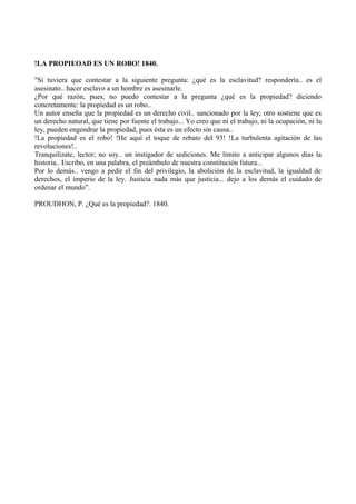 !LA PROPIEOAD ES UN ROBO! 1840.
"Si tuviera que contestar a la siguiente pregunta: ¿qué es la esclavitud? respondería.. es el
asesinato.. hacer esclavo a un hombre es asesinarle.
¿Por qué razón, pues, no puedo contestar a la pregunta ¿qué es la propiedad? diciendo
concretamente: la propiedad es un robo..
Un autor enseña que la propiedad es un derecho civil.. sancionado por la ley; otro sostiene que es
un derecho natural, que tiene por fuente el trabajo... Yo creo que ni el trabajo, ni la ocupación, ni la
ley, pueden engendrar la propiedad, pues ésta es un efecto sin causa..
!La propiedad es el robo! !He aquí el toque de rebato del 93! !La turbulenta agitación de las
revoluciones!..
Tranquilízate, lector; no soy.. un instigador de sediciones. Me limito a anticipar algunos días la
historia.. Escribo, en una palabra, el preámbulo de nuestra constitución futura...
Por lo demás.. vengo a pedir el fin del privilegio, la abolición de la esclavitud, la igualdad de
derechos, el imperio de la ley. Justicia nada más que justicia... dejo a los demás el cuidado de
ordenar el mundo”.
PROUDHON, P. ¿Qué es la propiedad?. 1840.
 