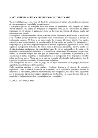 MARX: ANÁLISIS Y CRÍTICA DEL SISTEMA CAPITALISTA. 1867.
“La propiedad privada.. sólo existe allí donde los instrumentos de trabajo y las condiciones externas
de este pertenecen en propiedad a los particulares..
La propiedad privada del trabajador sobre sus medios de producción.. sólo conquista su forma
clásica adecuada allí donde el trabajador es propietario libre de las condiciones de trabajo
manejadas por él mismo: el campesino dueño de la tierra que trabaja, el artesano dueño del
instrumento que maneja.
Este régimen.. sólo es compatible con los estrechos límites elementales primitivos de la producción
y la sociedad. Querer eternizarlo equivaldría como acertadamente dice Pecqueur, a decretar la
mediocridad general. Al llegar a un cierto grado de progreso, él mismo alumbra los medios
materiales para su destrucción.. la transformación de los medios de producción individuales y
desperdigados.. y por tanto propiedad raquítica de muchos en propiedad gigantesca de pocos.. Esta
espantosa expropiación de la masa del pueblo forma la prehistoria del capital.. Se lleva a cabo con
el más despiadado vandalismo.. La propiedad privada.. del obrero individual.. es devorada por la
propiedad privada capitalista, basada en la explotación de trabajo ajeno. Una vez que este proceso..
corroe.. la sociedad antigua; una vez que los trabajadores se convierten en proletarios y sus
condiciones de trabajo en capital.. la marcha ulterior de la expropiación de los propietarios privados
cobra una forma nueva. Ahora, ya no se trata de expropiar al trabajador independiente, sino de
expropiar al capitalista explotador de numerosos trabajadores.
Esta expropiación la lleva a cabo el juego de las leyes inmanentes de la propia producción
capitalista, la centralización de los capitales.
Cada capitalista desplaza a otros muchos.. Conforme disminuye el número de magnates
capitalistas.. crece la masa de la miseria, de la opresión.. de la explotación; pero crece también la
rebeldía de la clase obrera, cada vez más numerosa y más disciplinada, más unida y más organizada
por el mecanismo del mismo proceso capitalista de producción.. Ha sonado la hora final de la
propiedad privada capitalista. Los expropiadores son expropiados."
MARX, K. El Capital, I. 1867.
 