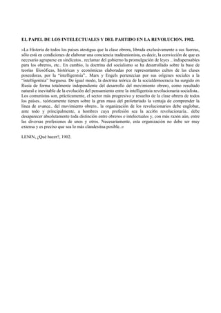 EL PAPEL DE LOS INTELECTUALES Y DEL PARTIDO EN LA REVOLUCION. 1902.
»La Historia de todos los países atestigua que la clase obrera, librada exclusivamente a sus fuerzas,
sólo está en condiciones de elaborar una conciencia tradeunionista, es decir, la convicción de que es
necesario agruparse en sindicatos.. reclamar del gobierno la promulgación de leyes .. indispensables
para los obreros, etc.. En cambio, la doctrina del socialismo se ha desarrollado sobre la base de
teorías filosóficas, históricas y económicas elaboradas por representantes cultos de las clases
poseedoras, por la “intelligentsia”.. Marx y Engels pertenecían por sus orígenes sociales a la
“intelligentsia” burguesa. De igual modo, la doctrina teórica de la socialdemocracia ha surgido en
Rusia de forma totalmente independiente del desarrollo del movimiento obrero, como resultado
natural e inevitable de la evolución del pensamiento entre la intelligentsia revolucionaria socialista..
Los comunistas son, prácticamente, el sector más progresivo y resuelto de la clase obrera de todos
los países.. teóricamente tienen sobre la gran masa del proletariado la ventaja de comprender la
línea de avance.. del movimiento obrero.. la organización de los revolucionarios debe englobar,
ante todo y principalmente, a hombres cuya profesión sea la acci6n revolucionaria.. debe
desaparecer absolutamente toda distinción entre obreros e intelectuales y, con más razón aún, entre
las diversas profesiones de unos y otros. Necesariamente, esta organización no debe ser muy
extensa y es preciso que sea lo más clandestina posible..»
LENIN, ¿Qué hacer?, 1902.
 