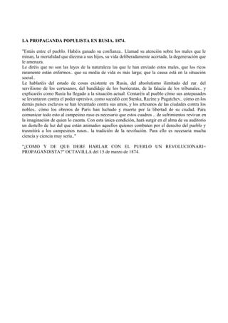 LA PROPAGANDA POPULISTA EN RUSIA. 1874.
"Estáis entre el pueblo. Habéis ganado su confianza.. Llamad su atención sobre los males que le
minan, la mortalidad que diezma a sus hijos, su vida deliberadamente acortada, la degeneración que
le amenaza.
Le diréis que no son las leyes de la naturaleza las que le han enviado estos males, que los ricos
raramente están enfermos.. que su media de vida es más larga; que la causa está en la situación
social..
Le hablaréis del estado de cosas existente en Rusia, del absolutismo ilimitado del zar. del
servilismo de los cortesanos, del bandidaje de los burócratas, de la falacia de los tribunales.. y
explicaréis como Rusia ha llegado a la situación actual. Contaréis al pueblo cómo sus antepasados
se levantaron contra el poder opresivo, como sucedió con Stenka, Razine y Pugatchev.. cómo en los
demás países esclavos se han levantado contra sus amos, y los artesanos de las ciudades contra los
nobles.. cómo los obreros de París han luchado y muerto por la libertad de su ciudad. Para
comunicar todo esto al campesino ruso es necesario que estos cuadros .. de sufrimientos revivan en
la imaginación de quien lo cuenta. Con esta única condición, hará surgir en el alma de su auditorio
un destello de luz del que están animados aquellos quienes combaten por el derecho del pueblo y
trasmitirá a los campesinos rusos.. la tradición de la revolución. Para ello es necesaria mucha
ciencia y ciencia muy seria.."
"¿COMO Y DE QUE DEBE HARLAR CON EL PUERLO UN REVOLUCIONARI=
PROPAGANDISTA?" OCTAVILLA del 15 de marzo de 1874.
 