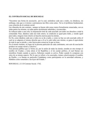 EL CONTRATO SOCIAL DE ROUSSEAU
“Encontrar una forma de asociación.. por la cual, uniéndose cada uno a todos, no obedezca, sin
embargo, más que a sí mismo y permanezca tan libre como antes. Tal es el problema fundamental,
cuya solución da el contrato social.
Las cláusulas de este contrato.. aunque no hayan sido acaso nunca formalmente enunciadas, son en
todas partes las mismas, en todas partes tácitamente admitidas y reconocidas..
Se reducen todas a una sola; la enajenación total de cada asociado con todos sus derechos a toda la
comunidad. Pues, dándose cada uno todo entero, la condición es igual para todos, y siendo igual
para todos, ninguno tiene interés en hacerla onerosa para los demás..
En fin, como dándose cada uno a todos no se da a nadie, y como no hay un solo asociado sobre el
cual no se adquiera el mismo derecho que a él se le cede sobre uno mismo, se gana el equivalente
de todo lo que se pierde, y más fuerza para conservar lo que se tiene..
En el mismo instante, en lugar de la persona particular de cada contratante, este acto de asociación
produce un cuerpo moral y colectivo..
Esta persona pública que se forma así, por la unión de todas las demás, tomaba en otro tiempo el
nombre de Ciudad, y toma ahora el de República o el de cuerpo político, al cual llaman sus
miembros Estado cuando es pasivo, Soberano cuando es activo, Poder cuando lo comparan con
otros de su misma especie. Por lo que se refiere a los asociados, toman colectivamente el nombre
de Pueblo, y se llaman en particular Ciudadanos como participantes en la autoridad soberana, y
Súbditos como sometidos a las leyes del Estado.."
ROUSSEAU, J.J. El Contrato Social. 1762.
 