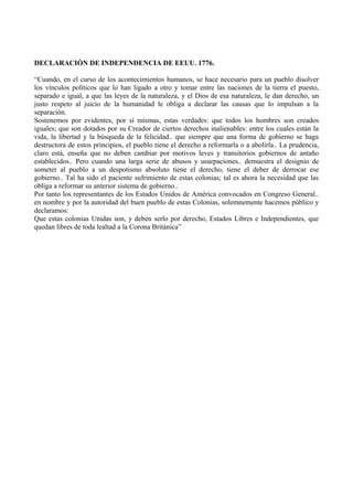 DECLARACIÓN DE INDEPENDENCIA DE EEUU. 1776.
“Cuando, en el curso de los acontecimientos humanos, se hace necesario para un pueblo disolver
los vínculos políticos que lo han ligado a otro y tomar entre las naciones de la tierra el puesto,
separado e igual, a que las leyes de la naturaleza, y el Dios de esa naturaleza, le dan derecho, un
justo respeto al juicio de la humanidad le obliga a declarar las causas que lo impulsan a la
separación.
Sostenemos por evidentes, por sí mismas, estas verdades: que todos los hombres son creados
iguales; que son dotados por su Creador de ciertos derechos inalienables: entre los cuales están la
vida, la libertad y la búsqueda de la felicidad.. que siempre que una forma de gobierno se haga
destructora de estos principios, el pueblo tiene el derecho a reformarla o a abolirla.. La prudencia,
claro está, enseña que no deben cambiar por motivos leves y transitorios gobiernos de antaño
establecidos.. Pero cuando una larga serie de abusos y usurpaciones.. demuestra el designio de
someter al pueblo a un despotismo absoluto tiene el derecho, tiene el deber de derrocar ese
gobierno.. Tal ha sido el paciente sufrimiento de estas colonias; tal es ahora la necesidad que las
obliga a reformar su anterior sistema de gobierno..
Por tanto los representantes de los Estados Unidos de América convocados en Congreso General..
en nombre y por la autoridad del buen pueblo de estas Colonias, solemnemente hacemos público y
declaramos:
Que estas colonias Unidas son, y deben serlo por derecho, Estados Libres e Independientes, que
quedan libres de toda lealtad a la Corona Británica”
 