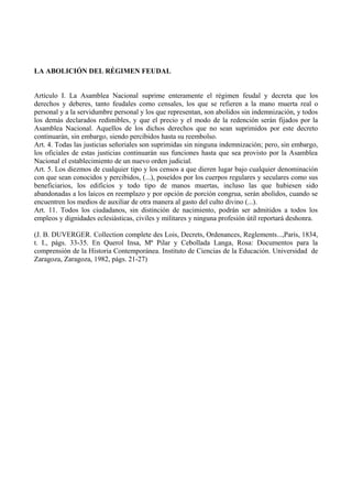 LA ABOLICIÓN DEL RÉGIMEN FEUDAL
Artículo I. La Asamblea Nacional suprime enteramente el régimen feudal y decreta que los
derechos y deberes, tanto feudales como censales, los que se refieren a la mano muerta real o
personal y a la servidumbre personal y los que representan, son abolidos sin indemnización, y todos
los demás declarados redimibles, y que el precio y el modo de la redención serán fijados por la
Asamblea Nacional. Aquellos de los dichos derechos que no sean suprimidos por este decreto
continuarán, sin embargo, siendo percibidos hasta su reembolso.
Art. 4. Todas las justicias señoriales son suprimidas sin ninguna indemnización; pero, sin embargo,
los oficiales de estas justicias continuarán sus funciones hasta que sea provisto por la Asamblea
Nacional el establecimiento de un nuevo orden judicial.
Art. 5. Los diezmos de cualquier tipo y los censos a que dieren lugar bajo cualquier denominación
con que sean conocidos y percibidos, (...), poseídos por los cuerpos regulares y seculares como sus
beneficiarios, los edificios y todo tipo de manos muertas, incluso las que hubiesen sido
abandonadas a los laicos en reemplazo y por opción de porción congrua, serán abolidos, cuando se
encuentren los medios de auxiliar de otra manera al gasto del culto divino (...).
Art. 11. Todos los ciudadanos, sin distinción de nacimiento, podrán ser admitidos a todos los
empleos y dignidades eclesiásticas, civiles y militares y ninguna profesión útil reportará deshonra.
(J. B. DUVERGER. Collection complete des Lois, Decrets, Ordenances, Reglements...,París, 1834,
t. I., págs. 33-35. En Querol Insa, Mª Pilar y Cebollada Langa, Rosa: Documentos para la
comprensión de la Historia Contemporánea. Instituto de Ciencias de la Educación. Universidad de
Zaragoza, Zaragoza, 1982, págs. 21-27)
 