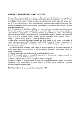 AGRICULTURA MEDITERRÁNEA EN EL S. XVIII
"Los animales con que se cultivan las tierras en el corregimiento de Barcelona son mulas, bueyes,
mulos y jumentos. Los instrumentos, el arado, el azadón y el rastrillo; de arados hay dos especies:
el de orejeras, que es común a toda la provincia.. y el de vertedera, mucho mejor que el otro, que a
más de la reja con que corta la tierra horizontalmente tiene un cortante de hierro con que la corta
también verticalmente; y en lugar de orejeras tiene una tabla clavada a un lado, con que.. revuelve
la tierra de arriba abajo...
En el Corregimiento de Barcelona.. se labran tres veces las tierras que se destinan a trigo, y una o
dos veces las que para otros granos y legumbres. La siembra se hace a la mana, a manera de lluvia,
y por lo común se arroja mucho.. La siembra se empieza allá por Todos los Santos .. Por el marzo y
abril se escardan los trigos, y esta operación la suelen hacer las mujeres.. maduros o sazonados los
frutos, se arrancan las habas, habones, lentejas, vezas o algarrobas, guijas, tapissots y otros. La
cebada, el trigo, el centeno, la avena y el mijo se siegan con la hoz.
La trilla se hace por medio del ganado que cada uno tiene, aunque lo más común es por medio de
yeguas que en este tiempo suelen bajar para ese oficio de la montaña. Y los granos se guardan, o en
graneros de cañas o de ladrillos.. Los injertos se hacen o por el adviento o por el agosto, y el modo
es de escudete o de púa..
La calidad de los vinos.. en tierras llanas y bajas es inferior; es buena la.. de las vides plantadas en
monte.. La del poco aceite que se coge es más que mediana. No es mala la de la seda, y sería otra
cosa si se hilase mejor..
Los abonos que se usan.. son los fiemos y la inmundicia de las letrinas..
El modo de emplearla que les ha enseñado la experiencia es desleyéndola con agua y regando con
ella las tierras antes de dar les la última labor.
los fiemos los hacen de toda especie de vegetales, haciéndolos pudrir.
las hojas de las pitas, la caña del cáñamo, la tierra que recogen en las balsas y zanjas.. los cuernos,
los zapatos viejos, los retazos de los cueros y pieles, y el hollín que se saca de las chimeneas,
también se hacen servir de abonos.."
ZAMORA, F. Diario de los viajes hechos en Cataluña. 1787.
 