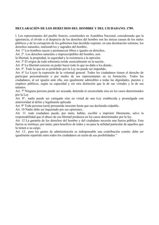 DECLARACIÓN DE LOS DERECHOS DEL HOMBRE Y DEL CIUDADANO. 1789.
l. Los representantes del pueblo francés, constituidos en Asamblea Nacional, considerando que la
ignorancia, el olvido o el desprecio de los derechos del hombre son las únicas causas de los males
públicos y de la corrupción de los gobiernos han decidido exponer, en una declaración solemne, los
derechos naturales, inalienab1es y sagrados del hombre..
Art. 1º Los hombres nacen y permanecen libres e iguales en derechos..
Art. 2º. Los derechos naturales e imprescriptibles del hombre..son:
la libertad, la propiedad, la seguridad y la resistencia a la opresión.
Art. 3º El origen de toda soberanía reside esencialmente en la nación..
Art. 4º La libertad consiste en poder hacer todo lo que no daña a los demás..
Art. 5º. Todo lo que no es prohibido por la Ley no puede ser impedido..
Art. 6º La Leyes la expresión de la voluntad general. Todos los ciudadanos tienen el derecho de
participar personalmente o por medio de sus representantes en su formación.. Todos los
ciudadanos, al ser iguales ante ella, son igualmente admisibles a todas las dignidades, puestos y
empleos públicos, según su capacidad y sin otra distinción que la de sus virtudes y la de sus
talentos.
Art. 7º Ninguna persona puede ser acusada, detenida ni encarcelada sino en los casos determinados
por la Ley
Art. 8º.. nadie puede ser castigado sino en virtud de una Ley establecida y promulgada con
anterioridad al delito y legalmente aplicada
Art. 9º Toda persona (será) presumida inocente hasta que sea declarada culpable..
Art. 10 Nadie debe ser inquietado por sus opiniones..
Art. 11. todo ciudadano puede, por tanto, hablar, escribir e imprimir libremente, salvo la
responsabilidad que el abuso de esa libertad produzca en los casos determinados por la ley.
Art. 12 La garantía de los derechos del hombre y del ciudadano necesita una fuerza pública. Esta
fuerza se instituye, por tanto, para beneficio de todos y no para la utilidad particular de aquellos que
la tienen a su cargo.
Art. 13.. para los gastos de administración es indispensable una contribución común: debe ser
igualmente repartida entre todos los ciudadanos en razón de sus posibilidades.”
 