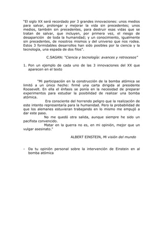 “El siglo XX será recordado por 3 grandes innovaciones: unos medios
para salvar, prolongar y mejorar la vida sin precedentes; unos
medios, también sin precedentes, para destruir esas vidas que se
tratan de salvar, que incluyen, por primera vez, el riesgo de
desaparición de toda la humanidad; y un conocimiento, igualmente
sin precedentes, de nosotros mismos y del universo que nos rodea.
Estos 3 formidables desarrollos han sido posibles por la ciencia y la
tecnología, una espada de dos filos”.

              C.SAGAN: “Ciencia y tecnología: avances y retrocesos”

1. Pon un ejemplo de cada uno de las 3 innovaciones del XX que
   aparecen en el texto


         "Mi participación en la construcción de la bomba atómica se
limitó a un único hecho: firmé una carta dirigida al presidente
Roosevelt. En ella el énfasis se ponía en la necesidad de preparar
experimentos para estudiar la posibilidad de realizar una bomba
atómica.
              Era consciente del horrendo peligro que la realización de
este intento representaría para la humanidad. Pero la probabilidad de
que los alemanes estuvieran trabajando en lo mismo me empujó a
dar este paso.
             No me quedó otra salida, aunque siempre he sido un
pacifista convencido.
             Matar en la guerra no es, en mi opinión, mejor que un
vulgar asesinato."

                            ALBERT EINSTEIN, Mi visión del mundo


-   Da tu opinión personal sobre la intervención de Einstein en al
    bomba atómica
 