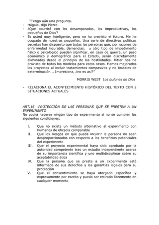 “Tengo aún una pregunta.
-   Hágala, dijo Pierre.
-   ¿Qué ocurrirá con los desamparados, los improductivos, los
    pequeños de Dios?
-   Es usted muy inteligente, pero no ha previsto el futuro. Me he
    ocupado de nuestros pequeños. Una serie de directivas políticas
    secretas han dispuesto que todas las personas que, por razones de
    enfermedad incurable, demencias, u otro tipo de impedimento
    físico o psicológico puedan significar, en caso de guerra, un peso
    económico y demográfico para el Estado, serán discretamente
    eliminados desde el principio de las hostilidades. Hitler nos ha
    provisto de todos los modelos para estos casos. Hemos mejorados
    los proyectos al incluir tratamientos compasivos y no brutales de
    exterminación... Impresiona, ¿no es así?”

                                   MORRIS WEST Los bufones de Dios

-   RELACIONA EL ACONTECIMIENTO HISTÓRICO DEL TEXTO CON 2
    SITUACIONES ACTUALES



ART.16 PROTECCIÓN DE LAS PERSONAS QUE SE PRESTEN A UN
EXPERIMENTO
No podrá hacerse ningún tipo de experimento si no se cumplen las
siguientes condiciones:

    I.     Que no exista un método alternativo al experimento con
           humanos de eficacia comparable
    II.    Que los riesgos en que pueda incurrir la persona no sean
           desproporcionados con respecto a los beneficios potenciales
           del experimento
    III.   Que el proyecto experimental haya sido aprobado por la
           autoridad competente tras un estudio independiente acerca
           de su importancia científica y uno multidisciplinar sobre su
           aceptabilidad ética
    IV.    Que la persona que se preste a un experimento esté
           informada de sus derechos y las garantías legales para su
           protección
    V.     Que el consentimiento se haya otorgado específica y
           expresamente por escrito y pueda ser retirado libremente en
           cualquier momento
 