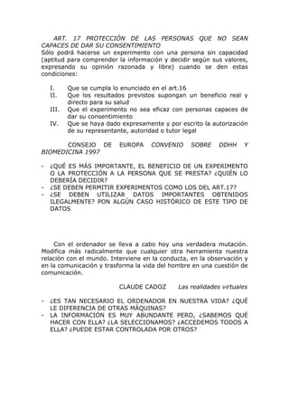 ART. 17 PROTECCIÓN DE LAS PERSONAS QUE NO SEAN
CAPACES DE DAR SU CONSENTIMIENTO
Sólo podrá hacerse un experimento con una persona sin capacidad
(aptitud para comprender la información y decidir según sus valores,
expresando su opinión razonada y libre) cuando se den estas
condiciones:

    I.     Que se cumpla lo enunciado en el art.16
    II.    Que los resultados previstos supongan un beneficio real y
           directo para su salud
    III.   Que el experimento no sea eficaz con personas capaces de
           dar su consentimiento
    IV.    Que se haya dado expresamente y por escrito la autorización
           de su representante, autoridad o tutor legal

       CONSEJO DE          EUROPA     CONVENIO     SOBRE     DDHH    Y
BIOMEDICINA 1997

-   ¿QUÉ ES MÁS IMPORTANTE, EL BENEFICIO DE UN EXPERIMENTO
    O LA PROTECCIÓN A LA PERSONA QUE SE PRESTA? ¿QUIÉN LO
    DEBERÍA DECIDIR?
-   ¿SE DEBEN PERMITIR EXPERIMENTOS COMO LOS DEL ART.17?
-   ¿SE DEBEN UTILIZAR DATOS IMPORTANTES OBTENIDOS
    ILEGALMENTE? PON ALGÚN CASO HISTÓRICO DE ESTE TIPO DE
    DATOS




    Con el ordenador se lleva a cabo hoy una verdadera mutación.
Modifica más radicalmente que cualquier otra herramienta nuestra
relación con el mundo. Interviene en la conducta, en la observación y
en la comunicación y trasforma la vida del hombre en una cuestión de
comunicación.

                           CLAUDE CADOZ        Las realidades virtuales

-   ¿ES TAN NECESARIO EL ORDENADOR EN NUESTRA VIDA? ¿QUÉ
    LE DIFERENCIA DE OTRAS MÁQUINAS?
-   LA INFORMACIÓN ES MUY ABUNDANTE PERO, ¿SABEMOS QUÉ
    HACER CON ELLA? ¿LA SELECCIONAMOS? ¿ACCEDEMOS TODOS A
    ELLA? ¿PUEDE ESTAR CONTROLADA POR OTROS?
 