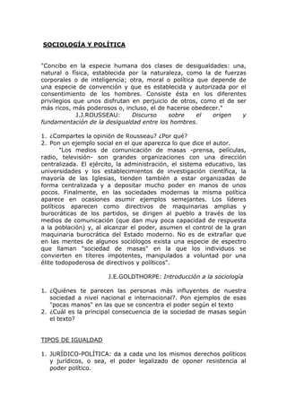 SOCIOLOGÍA Y POLÍTICA


"Concibo en la especie humana dos clases de desigualdades: una,
natural o física, establecida por la naturaleza, como la de fuerzas
corporales o de inteligencia; otra, moral o política que depende de
una especie de convención y que es establecida y autorizada por el
consentimiento de los hombres. Consiste ésta en los diferentes
privilegios que unos disfrutan en perjuicio de otros, como el de ser
más ricos, más poderosos o, incluso, el de hacerse obedecer."
             J.J.ROUSSEAU:     Discurso    sobre     el  origen    y
fundamentación de la desigualdad entre los hombres.

1. ¿Compartes la opinión de Rousseau? ¿Por qué?
2. Pon un ejemplo social en el que aparezca lo que dice el autor.
       "Los medios de comunicación de masas -prensa, películas,
radio, televisión- son grandes organizaciones con una dirección
centralizada. El ejército, la administración, el sistema educativo, las
universidades y los establecimientos de investigación científica, la
mayoría de las Iglesias, tienden también a estar organizadas de
forma centralizada y a depositar mucho poder en manos de unos
pocos. Finalmente, en las sociedades modernas la misma política
aparece en ocasiones asumir ejemplos semejantes. Los líderes
políticos aparecen como directivos de maquinarias amplias y
burocráticas de los partidos, se dirigen al pueblo a través de los
medios de comunicación (que dan muy poca capacidad de respuesta
a la población) y, al alcanzar el poder, asumen el control de la gran
maquinaria burocrática del Estado moderno. No es de extrañar que
en las mentes de algunos sociólogos exista una especie de espectro
que llaman "sociedad de masas" en la que los individuos se
convierten en títeres impotentes, manipulados a voluntad por una
élite todopoderosa de directivos y políticos".

                       J.E.GOLDTHORPE: Introducción a la sociología

1. ¿Quiénes te parecen las personas más influyentes de nuestra
   sociedad a nivel nacional e internacional?. Pon ejemplos de esas
   "pocas manos" en las que se concentra el poder según el texto
2. ¿Cuál es la principal consecuencia de la sociedad de masas según
   el texto?


TIPOS DE IGUALDAD

1. JURÍDICO-POLÍTICA: da a cada uno los mismos derechos políticos
   y jurídicos, o sea, el poder legalizado de oponer resistencia al
   poder político.
 