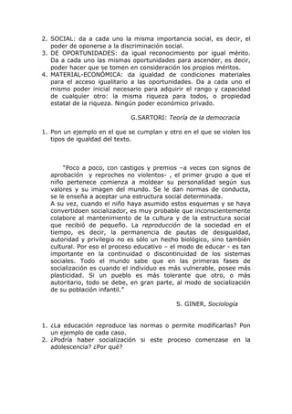 2. SOCIAL: da a cada uno la misma importancia social, es decir, el
   poder de oponerse a la discriminación social.
3. DE OPORTUNIDADES: da igual reconocimiento por igual mérito.
   Da a cada uno las mismas oportunidades para ascender, es decir,
   poder hacer que se tomen en consideración los propios méritos.
4. MATERIAL-ECONÓMICA: da igualdad de condiciones materiales
   para el acceso igualitario a las oportunidades. Da a cada uno el
   mismo poder inicial necesario para adquirir el rango y capacidad
   de cualquier otro: la misma riqueza para todos, o propiedad
   estatal de la riqueza. Ningún poder económico privado.

                             G.SARTORI: Teoría de la democracia

1. Pon un ejemplo en el que se cumplan y otro en el que se violen los
   tipos de igualdad del texto.



       “Poco a poco, con castigos y premios –a veces con signos de
  aprobación y reproches no violentos- , el primer grupo a que el
  niño pertenece comienza a moldear su personalidad según sus
  valores y su imagen del mundo. Se le dan normas de conducta,
  se le enseña a aceptar una estructura social determinada.
  A su vez, cuando el niño haya asumido estos esquemas y se haya
  convertidoen socializador, es muy probable que inconscientemente
  colabore al mantenimiento de la cultura y de la estructura social
  que recibió de pequeño. La reproducción de la sociedad en el
  tiempo, es decir, la permanencia de pautas de desigualdad,
  autoridad y privilegio no es sólo un hecho biológico, sino también
  cultural. Por eso el proceso educativo – el modo de educar - es tan
  importante en la continuidad o discontinuidad de los sistemas
  sociales. Todo el mundo sabe que en las primeras fases de
  socialización es cuando el individuo es más vulnerable, posee más
  plasticidad. Si un pueblo es más tolerante que otro, o más
  autoritario, todo se debe, en gran parte, al modo de socialización
  de su población infantil.”

                                            S. GINER, Sociología


1. ¿La educación reproduce las normas o permite modificarlas? Pon
   un ejemplo de cada caso.
2. ¿Podría haber socialización si este proceso comenzase en la
   adolescencia? ¿Por qué?
 
