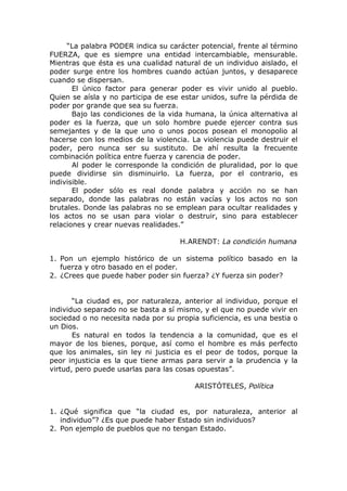 “La palabra PODER indica su carácter potencial, frente al término
FUERZA, que es siempre una entidad intercambiable, mensurable.
Mientras que ésta es una cualidad natural de un individuo aislado, el
poder surge entre los hombres cuando actúan juntos, y desaparece
cuando se dispersan.
       El único factor para generar poder es vivir unido al pueblo.
Quien se aísla y no participa de ese estar unidos, sufre la pérdida de
poder por grande que sea su fuerza.
       Bajo las condiciones de la vida humana, la única alternativa al
poder es la fuerza, que un solo hombre puede ejercer contra sus
semejantes y de la que uno o unos pocos posean el monopolio al
hacerse con los medios de la violencia. La violencia puede destruir el
poder, pero nunca ser su sustituto. De ahí resulta la frecuente
combinación política entre fuerza y carencia de poder.
       Al poder le corresponde la condición de pluralidad, por lo que
puede dividirse sin disminuirlo. La fuerza, por el contrario, es
indivisible.
       El poder sólo es real donde palabra y acción no se han
separado, donde las palabras no están vacías y los actos no son
brutales. Donde las palabras no se emplean para ocultar realidades y
los actos no se usan para violar o destruir, sino para establecer
relaciones y crear nuevas realidades.”

                                    H.ARENDT: La condición humana

1. Pon un ejemplo histórico de un sistema político basado en la
   fuerza y otro basado en el poder.
2. ¿Crees que puede haber poder sin fuerza? ¿Y fuerza sin poder?


       “La ciudad es, por naturaleza, anterior al individuo, porque el
individuo separado no se basta a sí mismo, y el que no puede vivir en
sociedad o no necesita nada por su propia suficiencia, es una bestia o
un Dios.
       Es natural en todos la tendencia a la comunidad, que es el
mayor de los bienes, porque, así como el hombre es más perfecto
que los animales, sin ley ni justicia es el peor de todos, porque la
peor injusticia es la que tiene armas para servir a la prudencia y la
virtud, pero puede usarlas para las cosas opuestas”.

                                        ARISTÓTELES, Política


1. ¿Qué significa que “la ciudad es, por naturaleza, anterior al
   individuo”? ¿Es que puede haber Estado sin individuos?
2. Pon ejemplo de pueblos que no tengan Estado.
 