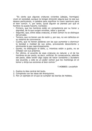 “Es cierto que algunas criaturas vivientes (abejas, hormigas)
viven en sociedad, aunque no tengan dirección alguna que no sea sus
deseos particulares, ni palabra para significar lo creen oportuno para
el bien común. Y, por tanto, quizá alguien se plantee por qué el
hombre no puede hacerlo. Contesto:
- Primero, que los hombres están en competencia por su honor y
   dignidad, de lo que surgen envidias, odios y guerras.
- Segundo, que, entre estas criaturas, el bien común no se distingue
   del privado.
- Tercero, que no tienen uso de razón y, por eso, no ven defectos en
   su sistema de convivencia.
- Cuarto, que no tienen palabras con las que aumentar o disminuir
   la bondad o maldad de sus actos, provocando descontento y
   eliminando la paz caprichosamente.
- Quinto, no distinguen el daño, y, mientras están a gusto, no se
   enfadan con sus prójimos.
- Por último, el acuerdo de esas criaturas es natural, y el de los
   hombres es por pacto, es decir, artificial. En consecuencia, además
   del pacto, debe existir algo capaz de hacer constante y duradero
   ese acuerdo, y esto es un poder común que los mantenga en el
   temor y dirija sus acciones al bien común.”

                                               T.HOBBES: Leviathán

1. Explica la idea central del texto.
2. Compáralo con las ideas del Anarquismo.
3. Pon un ejemplo en el que se cumplan las teorías de Hobbes.
 