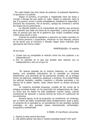"En cada Estado hay tres clases de poderes: la potestad legislativa,
la ejecutiva y la judicial.
        Según el primero, el príncipe o magistrado hace las leyes y
corrige o deroga las que están en vigor. Según el segundo, hace la
paz o la guerra, envía o recibe embajadores, establece la seguridad y
previene las invasiones. Por el tercero, castiga los crímenes o dirime
los litigios de los particulares.
        La libertad política es la tranquilidad del espíritu que proviene
de la opinión que cada uno tiene de su seguridad; y para que goce de
ella, es preciso que sea tal el gobierno que ningún ciudadano tenga
motivo para temer a otro.
        Cuando los poderes legislativo y ejecutivo se hallan reunidos en
una misma persona o corporación, entonces no hay libertad, porque
es de temer que el monarca o Senado hagan leyes tiránicas para
ejecutarlas del mismo modo".

                                            MONTESQUIEU: El espíritu
de las leyes

1. ¿Crees que es compatible la relación entre los tres poderes y su
   independencia?
2. Pon un ejemplo en el que sea posible esta relación con su
   independencia y otro en el que no



      "En épocas pasadas de la historia hallamos, en casi todas
partes, una completa articulación de la sociedad en diversos
estamentos, una jerarquía de las posiciones sociales. En la antigua
Roma, los patricios, caballeros, plebeyos y esclavos. En la Edad Media
los señores feudales, vasallos, maestros y oficiales gremiales y los
siervos de la gleba. Aparte, estas clases tienen su propia jerarquía
interna.
      La moderna sociedad burguesa, surgida de las ruinas de la
antigua sociedad feudal, no ha suprimido los antagonismos de clase.
Lo único que ha hecho ha sido establecer nuevas clases, nuevas
condiciones de opresión y nuevas formas de lucha en sustitución de
las anteriores.
      Nuestra época, la de la burguesía, se caracteriza, sin embargo,
por el hecho de haber simplificado estos antagonismos: paso a paso,
el conjunto de la sociedad se va escindiendo en dos grandes campos
enemigos, en dos grandes clases directamente enfrentadas:
burguesía y proletariado.

                                     K.MARX: El manifiesto comunista

1. Explica la idea central del texto.
2. ¿Se podría aplicar esa idea a nuestra sociedad actual? ¿Por qué?
 