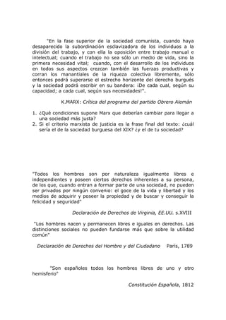 "En la fase superior de la sociedad comunista, cuando haya
desaparecido la subordinación esclavizadora de los individuos a la
división del trabajo, y con ella la oposición entre trabajo manual e
intelectual; cuando el trabajo no sea sólo un medio de vida, sino la
primera necesidad vital; cuando, con el desarrollo de los individuos
en todos sus aspectos crezcan también las fuerzas productivas y
corran los manantiales de la riqueza colectiva libremente, sólo
entonces podrá superarse el estrecho horizonte del derecho burgués
y la sociedad podrá escribir en su bandera: ¡De cada cual, según su
capacidad; a cada cual, según sus necesidades!".

             K.MARX: Crítica del programa del partido Obrero Alemán

1. ¿Qué condiciones supone Marx que deberían cambiar para llegar a
   una sociedad más justa?
2. Si el criterio marxista de justicia es la frase final del texto: ¿cuál
   sería el de la sociedad burguesa del XIX? ¿y el de tu sociedad?




"Todos los hombres son por naturaleza igualmente libres e
independientes y poseen ciertos derechos inherentes a su persona,
de los que, cuando entran a formar parte de una sociedad, no pueden
ser privados por ningún convenio: el goce de la vida y libertad y los
medios de adquirir y poseer la propiedad y de buscar y conseguir la
felicidad y seguridad"

                  Declaración de Derechos de Virginia, EE.UU. s.XVIII

 "Los hombres nacen y permanecen libres e iguales en derechos. Las
distinciones sociales no pueden fundarse más que sobre la utilidad
común"

  Declaración de Derechos del Hombre y del Ciudadano        París, 1789



       "Son españoles todos los hombres libres de uno y otro
hemisferio"

                                           Constitución Española, 1812
 