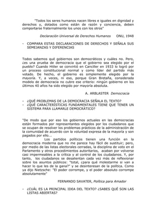 "Todos los seres humanos nacen libres e iguales en dignidad y
derechos y, dotados como están de razón y conciencia, deben
comportarse fraternalmente los unos con los otros"

           Declaración Universal de Derechos Humanos         ONU, 1948

-   COMPARA ESTAS DECLARACIONES DE DERECHOS Y SEÑALA SUS
    SEMEJANZAS Y DIFERENCIAS


Todos sabemos qué gobiernos son democráticos y cuáles no. Pero,
¿es una prueba de democracia que el gobierno sea elegido por el
pueblo? Cuando Hitler se convirtió en Canciller en 1933 lo logró por
un proceso constitucional normal y como líder del partido más
votado. De hecho, el gobierno es simplemente elegido por la
mayoría. Y, a veces, ni eso, porque Gran Bretaña, considerada
modelo de democracia no cubre ese criterio: ningún gobierno en los
últimos 40 años ha sido elegido por mayoría absoluta.

                                         A. ARBLASTER Democracia

-   ¿QUÉ PROBLEMAS DE LA DEMOCRACIA SEÑALA EL TEXTO?
-   ¿QUÉ CARACTERÍSTICAS FUNDAMENTALES TIENE QUE TENER UN
    SISTEMA PARA LLAMARLE DEMOCRÁTICO?


"De modo que por eso los gobiernos actuales en las democracias
están formados por representantes elegidos por los ciudadanos que
se ocupan de resolver los problemas prácticos de la administración de
la comunidad de acuerdo con la voluntad expresa de la mayoría y son
pagados por ello...
              Los partidos políticos tienen una función en la
democracia moderna que no me parece hay fácil de sustituir; pero,
por medio de las listas electorales cerradas, la disciplina de voto en el
Parlamento y otros procedimientos autoritarios, acaban por volverse
casi impermeables a la crítica y al control de los ciudadanos. Y, por
tanto, los ciudadanos se desalientan cada vez más de reflexionar
sobre los asuntos públicos: "total, ¿para qué molestarme si van a
hacer lo que les de la gana?" y se desinteresan de la política. Como
ya dijo Nietzsche: "El poder corrompe, y el poder absoluto corrompe
absolutamente"

                       FERNANDO SAVATER, Política para Amador

-   ¿CUÁL ES LA PRINCIPAL IDEA DEL TEXTO? ¿SABES QUÉ SON LAS
    LISTAS ABIERTAS?
 
