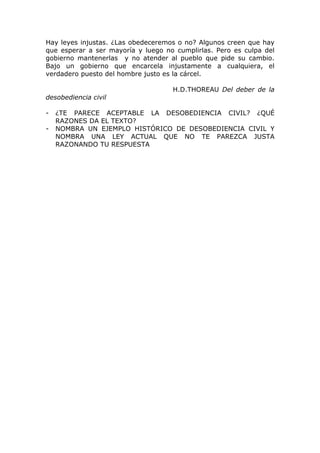 Hay leyes injustas. ¿Las obedeceremos o no? Algunos creen que hay
que esperar a ser mayoría y luego no cumplirlas. Pero es culpa del
gobierno mantenerlas y no atender al pueblo que pide su cambio.
Bajo un gobierno que encarcela injustamente a cualquiera, el
verdadero puesto del hombre justo es la cárcel.

                                    H.D.THOREAU Del deber de la
desobediencia civil

-   ¿TE PARECE ACEPTABLE LA DESOBEDIENCIA CIVIL? ¿QUÉ
    RAZONES DA EL TEXTO?
-   NOMBRA UN EJEMPLO HISTÓRICO DE DESOBEDIENCIA CIVIL Y
    NOMBRA UNA LEY ACTUAL QUE NO TE PAREZCA JUSTA
    RAZONANDO TU RESPUESTA
 