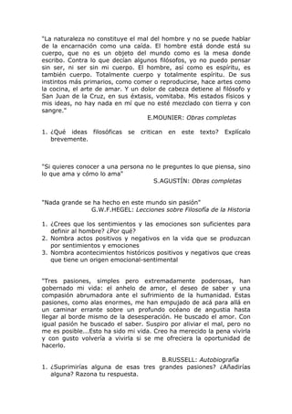 "La naturaleza no constituye el mal del hombre y no se puede hablar
de la encarnación como una caída. El hombre está donde está su
cuerpo, que no es un objeto del mundo como es la mesa donde
escribo. Contra lo que decían algunos filósofos, yo no puedo pensar
sin ser, ni ser sin mi cuerpo. El hombre, así como es espíritu, es
también cuerpo. Totalmente cuerpo y totalmente espíritu. De sus
instintos más primarios, como comer o reproducirse, hace artes como
la cocina, el arte de amar. Y un dolor de cabeza detiene al filósofo y
San Juan de la Cruz, en sus éxtasis, vomitaba. Mis estados físicos y
mis ideas, no hay nada en mí que no esté mezclado con tierra y con
sangre."
                                   E.MOUNIER: Obras completas

1. ¿Qué ideas filosóficas   se   critican   en   este   texto?   Explícalo
   brevemente.



"Si quieres conocer a una persona no le preguntes lo que piensa, sino
lo que ama y cómo lo ama"
                                    S.AGUSTÍN: Obras completas


"Nada grande se ha hecho en este mundo sin pasión"
               G.W.F.HEGEL: Lecciones sobre Filosofía de la Historia

1. ¿Crees que los sentimientos y las emociones son suficientes para
   definir al hombre? ¿Por qué?
2. Nombra actos positivos y negativos en la vida que se produzcan
   por sentimientos y emociones
3. Nombra acontecimientos históricos positivos y negativos que creas
   que tiene un origen emocional-sentimental


"Tres pasiones, simples pero extremadamente poderosas, han
gobernado mi vida: el anhelo de amor, el deseo de saber y una
compasión abrumadora ante el sufrimiento de la humanidad. Estas
pasiones, como alas enormes, me han empujado de acá para allá en
un caminar errante sobre un profundo océano de angustia hasta
llegar al borde mismo de la desesperación. He buscado el amor. Con
igual pasión he buscado el saber. Suspiro por aliviar el mal, pero no
me es posible...Esto ha sido mi vida. Creo ha merecido la pena vivirla
y con gusto volvería a vivirla si se me ofreciera la oportunidad de
hacerlo.

                                     B.RUSSELL: Autobiografía
1. ¿Suprimirías alguna de esas tres grandes pasiones? ¿Añadirías
   alguna? Razona tu respuesta.
 