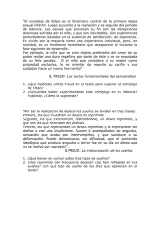 "El complejo de Edipo es el fenómeno central de la primera etapa
sexual infantil. Luego sucumbe a la represión y es seguido del período
de latencia. Las causas que provocan su fin son las decepciones
dolorosas sufridas por el niño, y que son inevitables. Son experiencias
perturbadoras basadas en la ausencia de satisfacción, de esperanza.
Es vivido por la mayoría como una experiencia individual, pero, en
realidad, es un fenómeno hereditario que desaparece al iniciarse la
fase siguiente de desarrollo.
Por ejemplo, la niña que se cree objeto preferente del amor de su
padre recibe una dura regañina por parte de éste y se ve expulsada
de su feliz paraíso. O el niño que considera a su madre como
propiedad exclusiva, la ve orientar de repente su cariño y sus
cuidados hacia un nuevo hermanito"

                S. FREUD: Los textos fundamentales del psicoanálisis

1. ¿Qué hipótesis utiliza Freud en el texto para superar el complejo
   de Edipo?
2. ¿Recuerdas haber experimentado este complejo en tu infancia?
   Explícalo. ¿Cómo lo superaste?



"Por ser la realización de deseos los sueños se dividen en tres clases:
Primero, los que muestran un deseo no reprimido.
Segundo, los que exteriorizan, disfrazándolo, un deseo reprimido, y
que son los que necesitan del análisis.
Tercero, los que representan un deseo reprimido y lo representan sin
disfraz o con uno insuficiente. Suelen ir acompañados de angustia,
sensación que acaba por interrumpirlos, y que sustituye a su
deformación. Puede demostrarse, sin dificultad, que el contenido
ideológico que produce angustia o terror fue en su día un deseo que
no se realizó por represión".
                           S.FREUD: La interpretación de los sueños

1. ¿Qué tienen en común estos tres tipos de sueños?
2. ¿Has reprimido con frecuencia deseos? ¿Se han reflejado en tus
   sueños? ¿En qué tipo de sueño de los tres que aparecen en el
   texto?
 