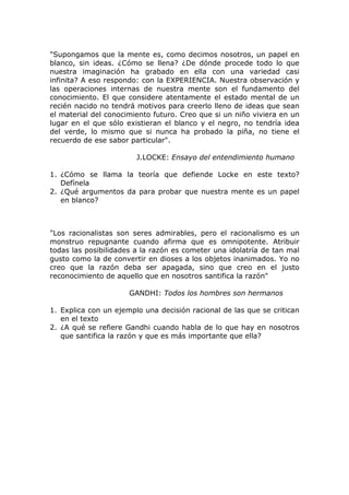 "Supongamos que la mente es, como decimos nosotros, un papel en
blanco, sin ideas. ¿Cómo se llena? ¿De dónde procede todo lo que
nuestra imaginación ha grabado en ella con una variedad casi
infinita? A eso respondo: con la EXPERIENCIA. Nuestra observación y
las operaciones internas de nuestra mente son el fundamento del
conocimiento. El que considere atentamente el estado mental de un
recién nacido no tendrá motivos para creerlo lleno de ideas que sean
el material del conocimiento futuro. Creo que si un niño viviera en un
lugar en el que sólo existieran el blanco y el negro, no tendría idea
del verde, lo mismo que si nunca ha probado la piña, no tiene el
recuerdo de ese sabor particular".

                        J.LOCKE: Ensayo del entendimiento humano

1. ¿Cómo se llama la teoría que defiende Locke en este texto?
   Defínela
2. ¿Qué argumentos da para probar que nuestra mente es un papel
   en blanco?



"Los racionalistas son seres admirables, pero el racionalismo es un
monstruo repugnante cuando afirma que es omnipotente. Atribuir
todas las posibilidades a la razón es cometer una idolatría de tan mal
gusto como la de convertir en dioses a los objetos inanimados. Yo no
creo que la razón deba ser apagada, sino que creo en el justo
reconocimiento de aquello que en nosotros santifica la razón"

                      GANDHI: Todos los hombres son hermanos

1. Explica con un ejemplo una decisión racional de las que se critican
   en el texto
2. ¿A qué se refiere Gandhi cuando habla de lo que hay en nosotros
   que santifica la razón y que es más importante que ella?
 