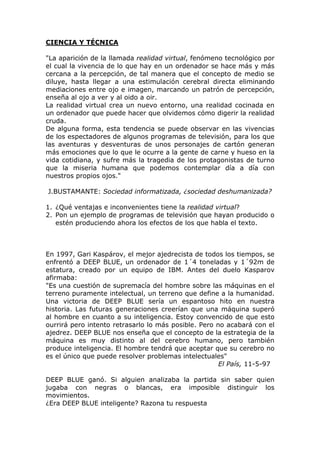 CIENCIA Y TÉCNICA

"La aparición de la llamada realidad virtual, fenómeno tecnológico por
el cual la vivencia de lo que hay en un ordenador se hace más y más
cercana a la percepción, de tal manera que el concepto de medio se
diluye, hasta llegar a una estimulación cerebral directa eliminando
mediaciones entre ojo e imagen, marcando un patrón de percepción,
enseña al ojo a ver y al oido a oir.
La realidad virtual crea un nuevo entorno, una realidad cocinada en
un ordenador que puede hacer que olvidemos cómo digerir la realidad
cruda.
De alguna forma, esta tendencia se puede observar en las vivencias
de los espectadores de algunos programas de televisión, para los que
las aventuras y desventuras de unos personajes de cartón generan
más emociones que lo que le ocurre a la gente de carne y hueso en la
vida cotidiana, y sufre más la tragedia de los protagonistas de turno
que la miseria humana que podemos contemplar día a día con
nuestros propios ojos."

J.BUSTAMANTE: Sociedad informatizada, ¿sociedad deshumanizada?

1. ¿Qué ventajas e inconvenientes tiene la realidad virtual?
2. Pon un ejemplo de programas de televisión que hayan producido o
   estén produciendo ahora los efectos de los que habla el texto.



En 1997, Gari Kaspárov, el mejor ajedrecista de todos los tiempos, se
enfrentó a DEEP BLUE, un ordenador de 1´4 toneladas y 1´92m de
estatura, creado por un equipo de IBM. Antes del duelo Kasparov
afirmaba:
"Es una cuestión de supremacía del hombre sobre las máquinas en el
terreno puramente intelectual, un terreno que define a la humanidad.
Una victoria de DEEP BLUE sería un espantoso hito en nuestra
historia. Las futuras generaciones creerían que una máquina superó
al hombre en cuanto a su inteligencia. Estoy convencido de que esto
ourrirá pero intento retrasarlo lo más posible. Pero no acabará con el
ajedrez. DEEP BLUE nos enseña que el concepto de la estrategia de la
máquina es muy distinto al del cerebro humano, pero también
produce inteligencia. El hombre tendrá que aceptar que su cerebro no
es el único que puede resolver problemas intelectuales"
                                                      El País, 11-5-97

DEEP BLUE ganó. Si alguien analizaba la partida sin saber quien
jugaba con negras o blancas, era imposible distinguir los
movimientos.
¿Era DEEP BLUE inteligente? Razona tu respuesta
 