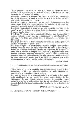"En el principio creó Dios los cielos y la Tierra. La Tierra era caos,
confusión y oscuridad por encima del abismo, y un viento de Dios
aleteaba por encima de las aguas.
Dijo Dios: "Haya luz" y hubo luz. Vio Dios que estaba bien y apartó la
luz de la oscuridad, y llamó a la luz día y a la oscuridad noche y
atardeció y amaneció: día primero.
Dijo Dios: "Haya un firmamento por en medio de las aguas, que las
aparte unas de otras", y puso las aguas por debajo y a los cielos por
encima. Y atardeció y amaneció: día segundo.
Dijo Dios: "Acumúlese el agua en un solo conjunto y déjese ver lo
seco", y así fue y llamó a lo seco tierra y a las aguas mares, y vio
Dios que estaba bien.
Dijo Dios: "Produzca la tierra vegetación: hierbas que den semillas y
árboles frutales que den fruto de su especie, con su semilla dentro". Y
así fue, y vio Dios que estaba bien. Y atardeció y amaneció: día
tercero. (...)
Dijo Dios: "Produzca la tierra animales vivientes de cada especie". Y
así fue. Y vio Dios que estaba bien.
Dijo Dios: "Hagamos al ser humano a nuestra imagen y semejanza y
mande sobre los peces del mar, y las aves del cielo, y las bestias, y
todas las alimañas terrestres y todas las serpientes de la tierra". Y
creó Dios al hombre a imagen suya: hombre y mujer los creó. Ylos
bendijo y les dijo: "creced y multiplicaos, llenad la tierra y sometedla,
dominad sobre los peces del mar, las aves del cielo y todo animal de
la tierra. Dijo Dios: "mirad que os he dado toda semilla que existe
sobre la faz de la tierra : eso os servirá de alimento"
                                                           GÉNESIS 1-29

1. ¿Es posible entender este texto desde el Evolucionismo? ¿Por qué?

"Cada especie tiende a aumentar considerablemente su número de
individuos, y los descendientes modificados serán capaces de
aumentar si se diversifican en costumbres.
Hay una constante en la selección natural a conservar a la especie
más modificada, y por tanto, las leves características de las
variedades de una misma especie tienden a aumentar hasta
convertirse en las grandes diferencias de las especies de un mismo
género. Este hecho es completamente inexplicable por la teoría de la
Creación"
                                   DARWIN: El origen de las especies

1. ¿Compartes la última afirmación de Darwin? ¿Por qué?
 