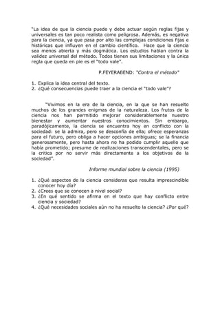 “La idea de que la ciencia puede y debe actuar según reglas fijas y
universales es tan poco realista como peligrosa. Además, es negativa
para la ciencia, ya que pasa por alto las complejas condiciones fijas e
históricas que influyen en el cambio científico. Hace que la ciencia
sea menos abierta y más dogmática. Los estudios hablan contra la
validez universal del método. Todos tienen sus limitaciones y la única
regla que queda en pie es el “todo vale”.

                              P.FEYERABEND: “Contra el método”

1. Explica la idea central del texto.
2. ¿Qué consecuencias puede traer a la ciencia el “todo vale”?


       “Vivimos en la era de la ciencia, en la que se han resuelto
muchos de los grandes enigmas de la naturaleza. Los frutos de la
ciencia nos han permitido mejorar considerablemente nuestro
bienestar y aumentar nuestros conocimientos. Sin embargo,
paradójicamente, la ciencia se encuentra hoy en conflicto con la
sociedad: se la admira, pero se desconfía de ella; ofrece esperanzas
para el futuro, pero obliga a hacer opciones ambiguas; se la financia
generosamente, pero hasta ahora no ha podido cumplir aquello que
había prometido; presume de realizaciones transcendentales, pero se
la critica por no servir más directamente a los objetivos de la
sociedad”.

                          Informe mundial sobre la ciencia (1995)

1. ¿Qué aspectos de la ciencia consideras que resulta imprescindible
   conocer hoy día?
2. ¿Crees que se conocen a nivel social?
3. ¿En qué sentido se afirma en el texto que hay conflicto entre
   ciencia y sociedad?
4. ¿Qué necesidades sociales aún no ha resuelto la ciencia? ¿Por qué?
 
