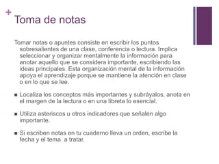 Toma de notasTomar notas o apuntes consiste en escribir los puntos sobresalientes de una clase, conferencia o lectura. Implica seleccionar y organizar mentalmente la información para anotar aquello que se considera importante, escribiendo las ideas principales. Esta organización mental de la información apoya el aprendizaje porque se mantiene la atención en clase o en lo que se lee.Localiza los conceptos más importantes y subráyalos, anota en el margen de la lectura o en una libreta lo esencial.Utiliza asteriscos u otros indicadores que señalen algo importante.Si escriben notas en tu cuaderno lleva un orden, escribe la fecha y el tema  a tratar.