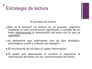 Estrategia de lecturaEl proceso de lectura¿Qué es la lectura? La lectura es un proceso cognitivo mediante el cual construimos significado o sentido de un texto relacionando la información del texto con lo que ya sabemos.Los elementos que intervienen son de tipo biológico, psicológico, social y cultural, por ejemplo:El movimiento de los ojos al captar información.El papel que desempeña el cerebro al relacionar la información del texto con los conocimientos del lector.
