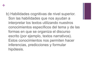 b) Habilidades cognitivas de nivel superior. Son las habilidades que nos ayudan a interpretar los textos utilizando nuestros conocimientos específicos del tema y de las formas en que se organiza el discurso escrito (por ejemplo, textos narrativos). Estos conocimientos nos permiten hacer inferencias, predicciones y formular hipótesis.